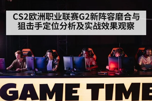 CS2欧洲职业联赛G2新阵容磨合与狙击手定位分析及实战效果观察